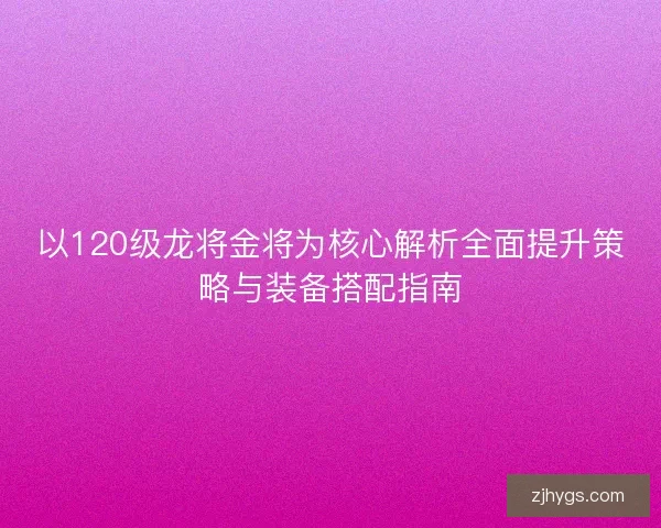 以120级龙将金将为核心解析全面提升策略与装备搭配指南