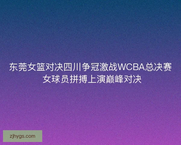 东莞女篮对决四川争冠激战WCBA总决赛 女球员拼搏上演巅峰对决