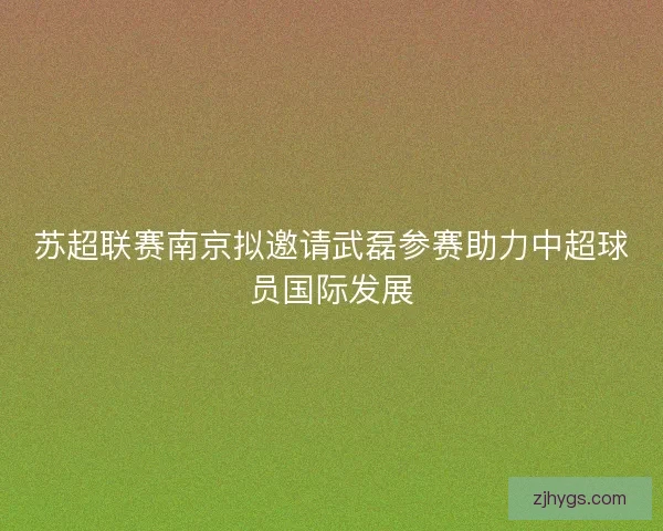 苏超联赛南京拟邀请武磊参赛助力中超球员国际发展