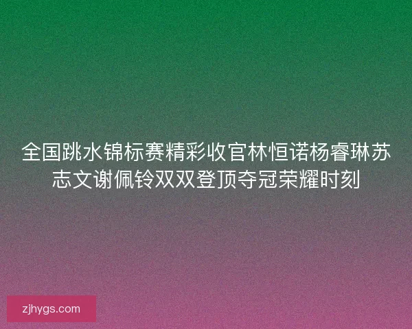 全国跳水锦标赛精彩收官林恒诺杨睿琳苏志文谢佩铃双双登顶夺冠荣耀时刻