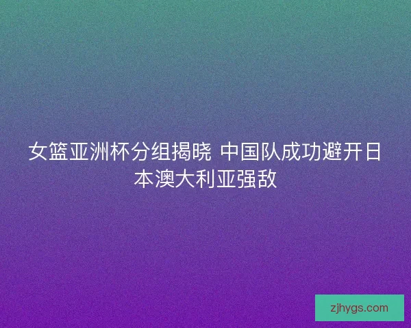 女篮亚洲杯分组揭晓 中国队成功避开日本澳大利亚强敌