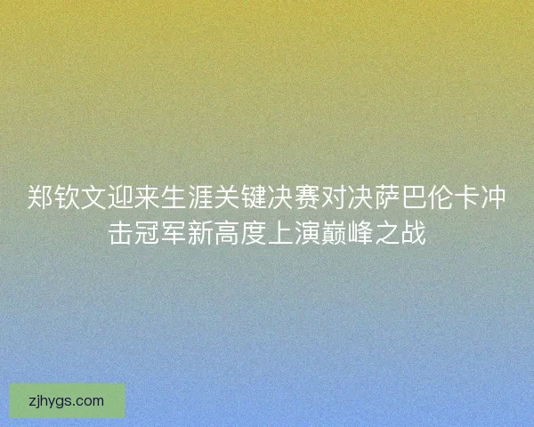 郑钦文迎来生涯关键决赛对决萨巴伦卡冲击冠军新高度上演巅峰之战