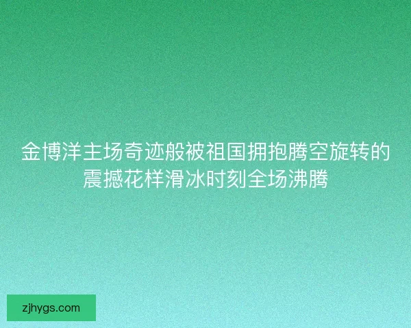 金博洋主场奇迹般被祖国拥抱腾空旋转的震撼花样滑冰时刻全场沸腾
