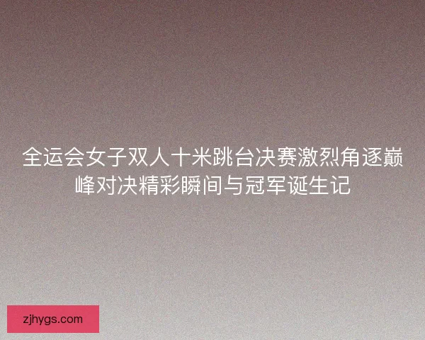 全运会女子双人十米跳台决赛激烈角逐巅峰对决精彩瞬间与冠军诞生记