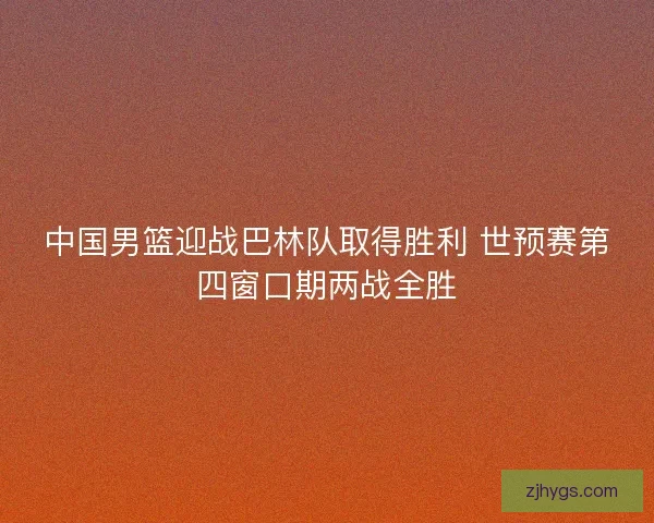 中国男篮迎战巴林队取得胜利 世预赛第四窗口期两战全胜