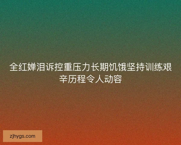 全红婵泪诉控重压力长期饥饿坚持训练艰辛历程令人动容