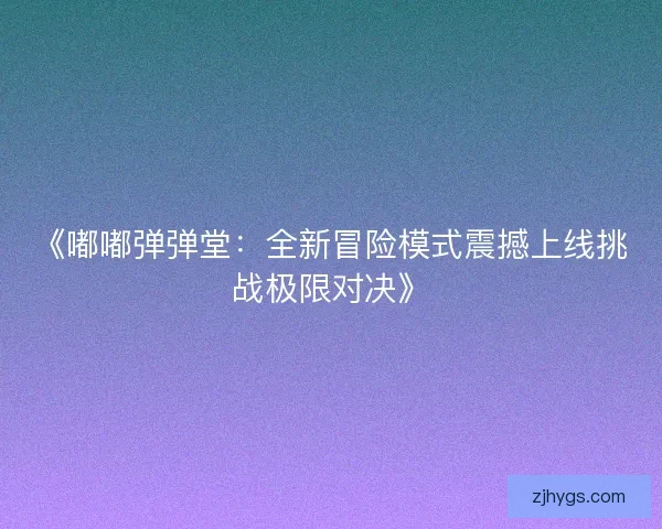 《嘟嘟弹弹堂：全新冒险模式震撼上线挑战极限对决》