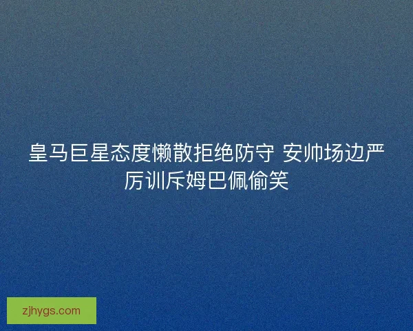 皇马巨星态度懒散拒绝防守 安帅场边严厉训斥姆巴佩偷笑